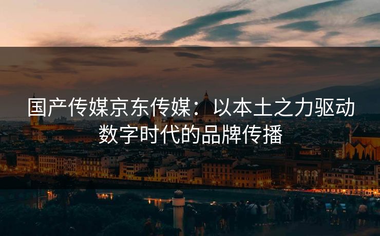 国产传媒京东传媒：以本土之力驱动数字时代的品牌传播