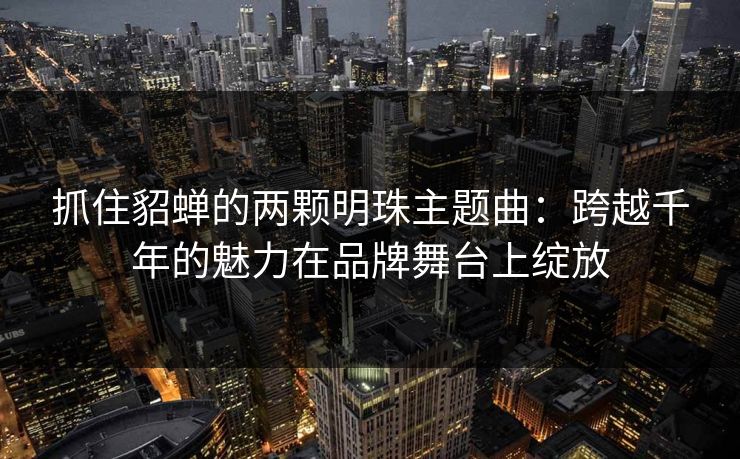 抓住貂蝉的两颗明珠主题曲：跨越千年的魅力在品牌舞台上绽放