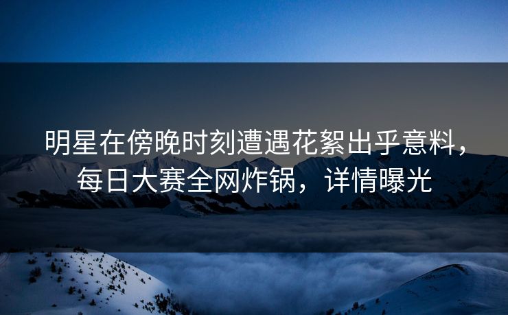 明星在傍晚时刻遭遇花絮出乎意料，每日大赛全网炸锅，详情曝光