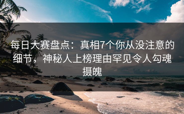 每日大赛盘点：真相7个你从没注意的细节，神秘人上榜理由罕见令人勾魂摄魄