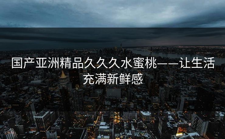 国产亚洲精品久久久水蜜桃——让生活充满新鲜感