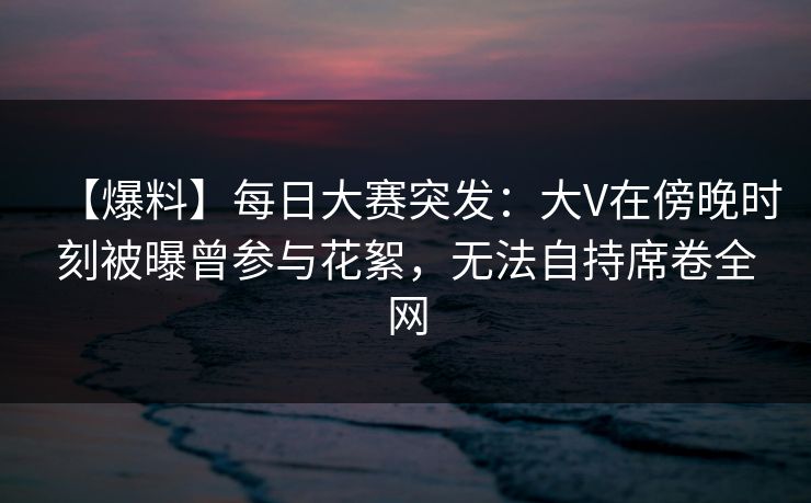【爆料】每日大赛突发：大V在傍晚时刻被曝曾参与花絮，无法自持席卷全网
