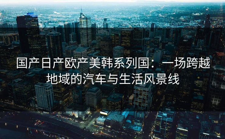 国产日产欧产美韩系列国：一场跨越地域的汽车与生活风景线