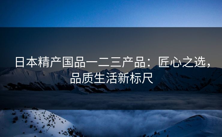 日本精产国品一二三产品：匠心之选，品质生活新标尺