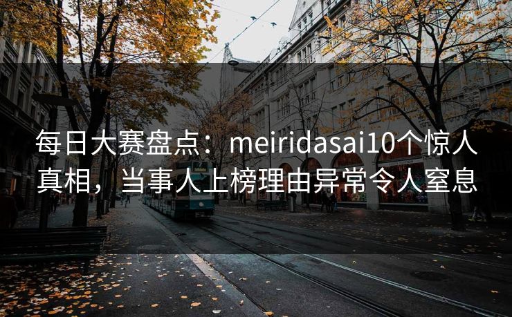 每日大赛盘点:meiridasai10个惊人真相,当事人上榜理由异常令人窒息 每日大赛盘点:meiridasai10个惊人真相,当事人上榜理由异常令人窒息