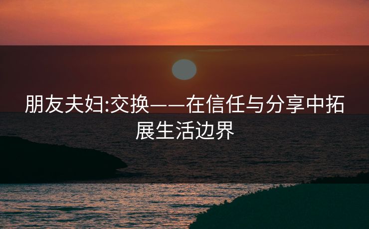 朋友夫妇:交换——在信任与分享中拓展生活边界