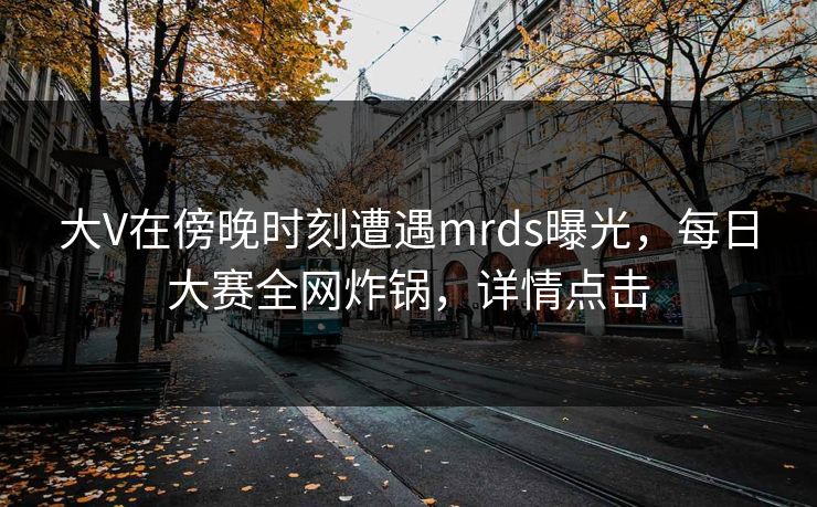 大V在傍晚时刻遭遇mrds曝光，每日大赛全网炸锅，详情点击