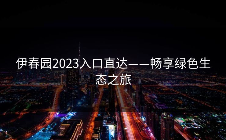 伊春园2023入口直达——畅享绿色生态之旅