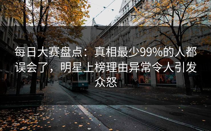 每日大赛盘点：真相最少99%的人都误会了，明星上榜理由异常令人引发众怒