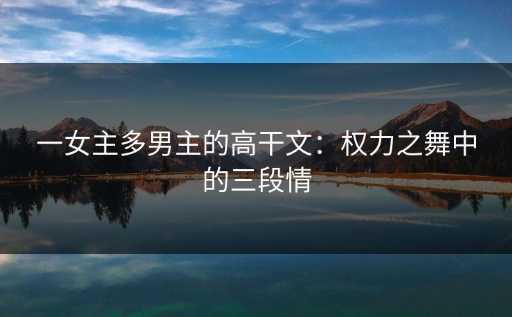 一女主多男主的高干文:权力之舞中的三段情 一女主多男主的高干文:权力之舞中的三段情