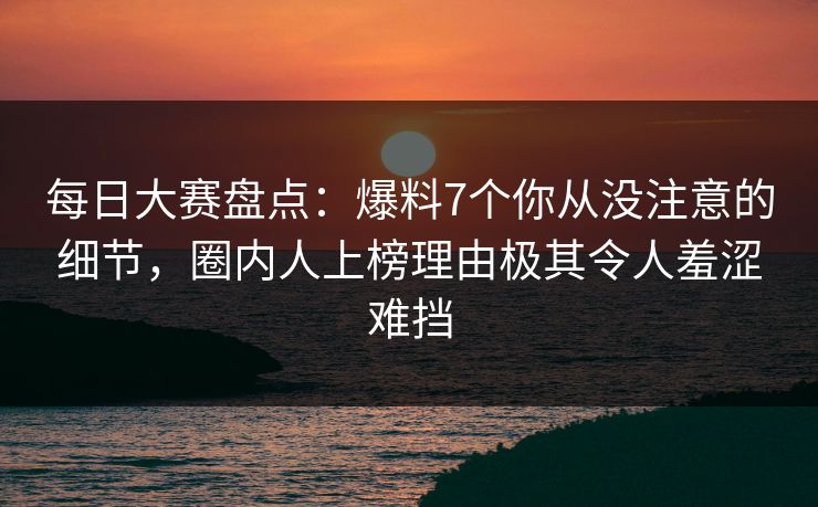 每日大赛盘点:爆料7个你从没注意的细节,圈内人上榜理由极其令人羞涩难挡 每日大赛盘点:爆料7个你从没注意的细节,圈内人上榜理由极其令人羞涩难挡