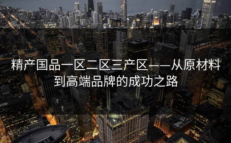 精产国品一区二区三产区——从原材料到高端品牌的成功之路 精产国品一区二区三产区——从原材料到高端品牌的成功之路