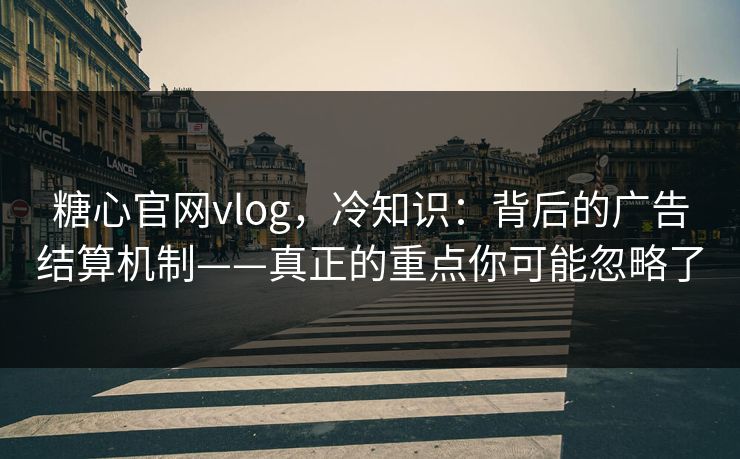 糖心官网vlog，冷知识：背后的广告结算机制——真正的重点你可能忽略了