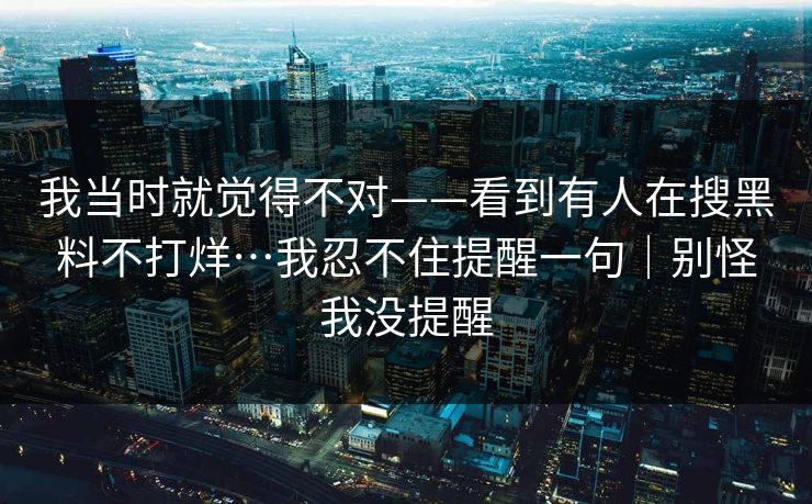 我当时就觉得不对——看到有人在搜黑料不打烊…我忍不住提醒一句｜别怪我没提醒