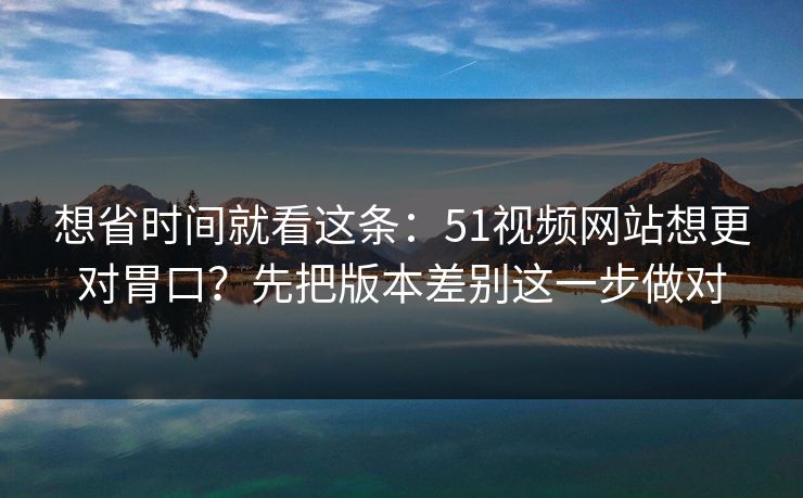 想省时间就看这条：51视频网站想更对胃口？先把版本差别这一步做对