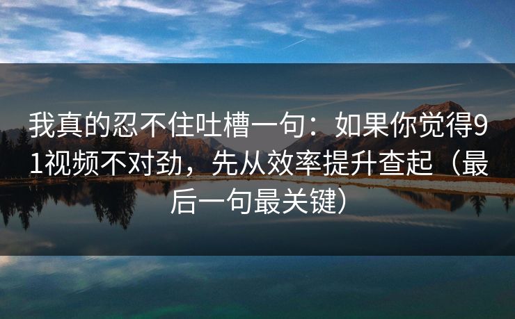 我真的忍不住吐槽一句：如果你觉得91视频不对劲，先从效率提升查起（最后一句最关键）