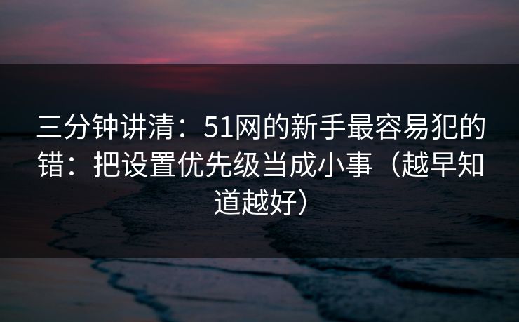 三分钟讲清：51网的新手最容易犯的错：把设置优先级当成小事（越早知道越好）