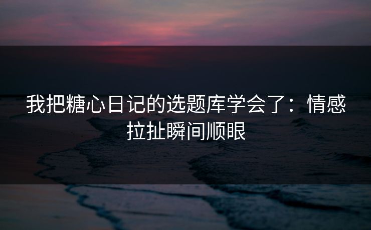 我把糖心日记的选题库学会了：情感拉扯瞬间顺眼