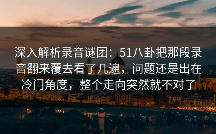 深入解析录音谜团：51八卦把那段录音翻来覆去看了几遍，问题还是出在冷门角度，整个走向突然就不对了