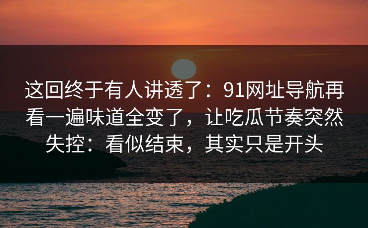 这回终于有人讲透了：91网址导航再看一遍味道全变了，让吃瓜节奏突然失控：看似结束，其实只是开头