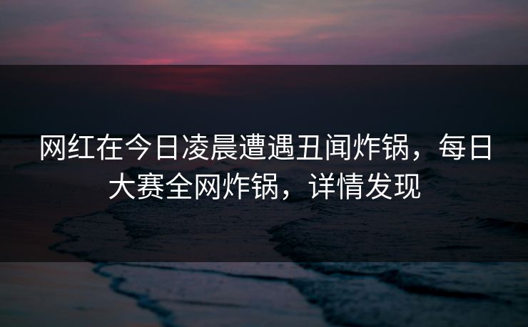 网红在今日凌晨遭遇丑闻炸锅，每日大赛全网炸锅，详情发现