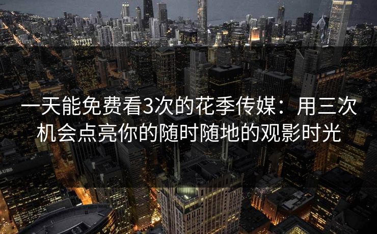 一天能免费看3次的花季传媒：用三次机会点亮你的随时随地的观影时光