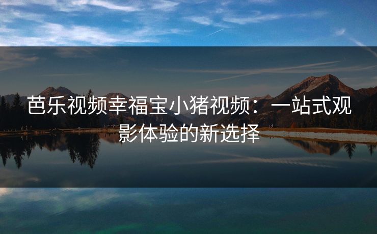 芭乐视频幸福宝小猪视频：一站式观影体验的新选择
