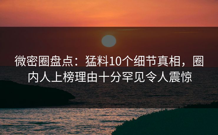 微密圈盘点：猛料10个细节真相，圈内人上榜理由十分罕见令人震惊